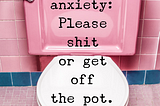 Dear anxiety: please shit or get off the pot.