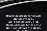 There’s no magic for getting into the groove… just banging away at it. Sometimes the lyrics come first, sometimes the music. Phil Collins