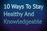 10 Ways To Stay Healthy And Knowledgeable