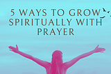 5 Ways to Grow Spiritually with Prayer