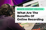 Remote Content Creation; What Are The Benefits Of Online Recording
