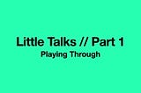 Little Talks Part 1: Playing Through