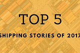 Top 5 shipping stories of 2017