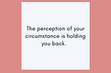 The perception of your circumstances is holding you back.