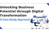 Unlocking Business Potential through Digital Transformation: A Case Study Approach
