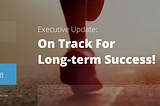 EXECUTIVE UPDATE: ON TRACK FOR LONG-TERM SUCCESS!