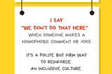 Image with a yellow background with a white rectangular sign reading “Ally Action” with a Pride rainbow flag. Hanging off of it is another sign reading I say “We don’t do that here” when someone makes a homophobic comment or joke. It’s a polite but firm way to reinforce an inclusive culture. Along the bottom of the illustration is information about who created the image: @betterallies and betterallies.com.