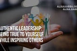 Authentic Leadership: Being True to Yourself While Inspiring Others