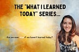 The What I’ve Learned Today Series