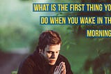 What is the first thing you do when you wake up in the morning?