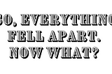 So, everything fell apart. Now what?