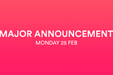 Major Announcement — Monday 25 Feb