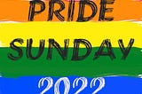 An illustration of the six-color rainbow flag consisting of stripes of the colors, from top to bottom, red, orange, yellow, green, blue, and purple, overlayed by the text “PRIDE SUNDAY 2022”