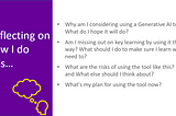 Screenshot of a slide titled: ‘Reflecting on how I do this’. There are four bullet points, showing the following questions: 1) Why am I considering using a Generative AI tool? What do I hope it will do?​ 2) Am I missing out on key learning by using it this way? What should I do to make sure I learn what I need to? 3)​ What are the risks of using the tool like this? and What else should I think about? 4) What’s my plan for using the tool now?