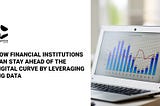 How Financial Institutions can stay Ahead of the Digital Curve by Leveraging Big Data