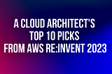 A Cloud Architect’s Top 10 Picks from AWS re:Invent 2023
