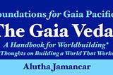 Foundations for Gaia Pacifica. The Gaia Vedas, a Handbook for Worldbuilding*, (*Thoughts on Building a World That Works). Alutha Jamancar.