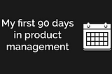 My First 90 Days in Product Management