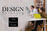 Design Thinking? The Beginner’s Guide
