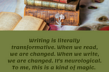 Writing is literally transformative. When we read, we are changed. When we write, we are changed. It’s neurological. To me, this is a kind of magic. Francesca Lia Block