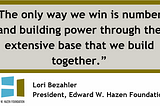 Quote by Hazen Foundation’s president, Lori Bezahler: “The only way we win is numbers and building power through the extensive base that we build together.”