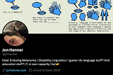 Jon Henner’s twitter profile. The banner is a comic about language modalities. The profile picture is a partial picture of his face (he’s white, with brown hair and brown eyes) and a cat (calico). His bio reads: “Deaf. Enduring Melanoma. | Disability Linguistics | I guess I do language stuff? And education stuff? | T. in own capacity | he/👉”