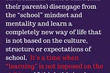 Deschooling is an adjustment period after leaving a school environment when a child (and their parents) disengage from the “school” mindset and mentality and learn a completely new way of life that is not based on the culture, structure, or expectations of school. It’s a time when “learning” is not imposed on the child-and I think this is why some parents mix up the concept with unschooling…