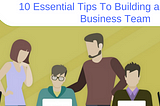 10 ESSENTIAL TIPS TO BUILDING A SUCCESSFUL BUSINESS TEAM