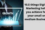 10.5 things Digital Marketing help you achieve for your small or medium Business