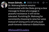 A tweet from Imaan Mazari saying “Dr. Mahrang Baloch remains incarcerated with the State giving a clear message to those who engage in peaceful resistance: it will not be tolerated. Punishing Dr. Mahrang for consistently choosing to raise her voice instead of raising arms will only push youth towards violence in Balochistan. #ReleaseBYCLeaders”