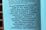 On blue paper in all caps, the words: I’m also working to inculcate some of the, what some people may call soft skills, into our students. Things like hope, curiosity, courage, creativity, imagination, patience, humility, differentiating a sense of personal, professional, and organizational responsibility, and the capacity to embrace uncertainty and ambiguity.