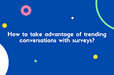 How to take advantage of trending conversations with surveys?