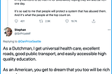 As a Dutchman, I get universal health care, excellent roads, good public transport, and easily accessible high quality education. As an American, you get to dream that you too will be rich some day.