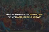 Busting Myths About Motivation- What Leaders Should Know