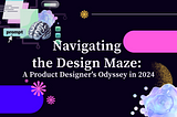 Navigating the Design Maze: A Product Designer’s Odyssey in 2024