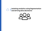 Isolating analytics using Segmentation and driving data decisions!