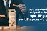 How Can We Reduce Resignations by the Upskilling and Reskilling Workforce?
