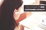 The Future Of B2B Customer Loyalty