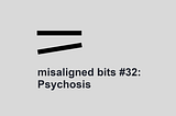 misaligned bits #32: Psychosis