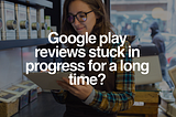 Google play reviews stuck in progress for a long time?