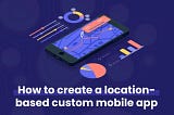How to create a location based custom mobile app