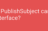 Is PublishSubject is alternative of Interface?