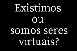 Existimos ou somos seres virtuais?