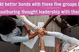 Build better bonds with these five groups of people by co-authoring thought leadership with them