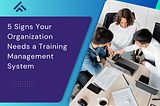 5 Signs Your Organization Needs a Training Management System