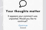 Headline: Your thoughts matter
Body: It appears your comment was unposted. Would you like to continue?
Button(s): Continue / Discard