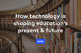 How technology is shaping education’s present & future