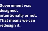 Government was designed, intentionally or not. That means it can be redesigned
