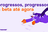 Progressos, progressos; a beta até agora