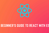 A Beginner’s Guide to React with ES6